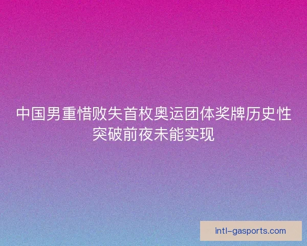 中国男重惜败失首枚奥运团体奖牌历史性突破前夜未能实现