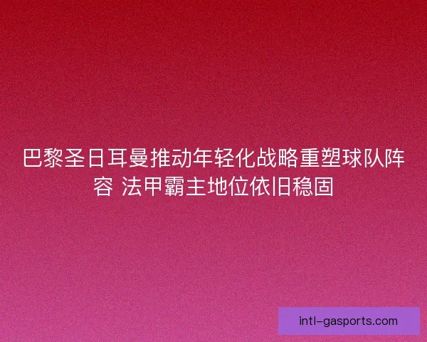 巴黎圣日耳曼推动年轻化战略重塑球队阵容 法甲霸主地位依旧稳固