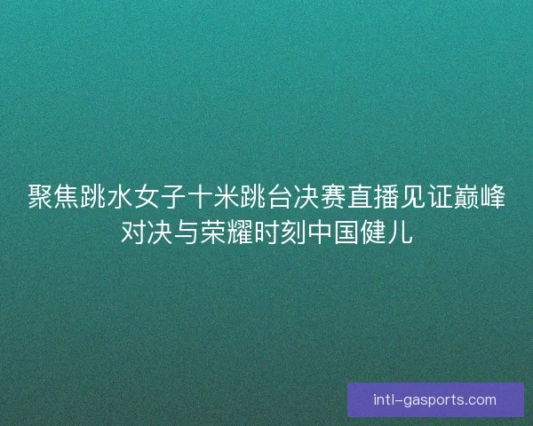 聚焦跳水女子十米跳台决赛直播见证巅峰对决与荣耀时刻中国健儿