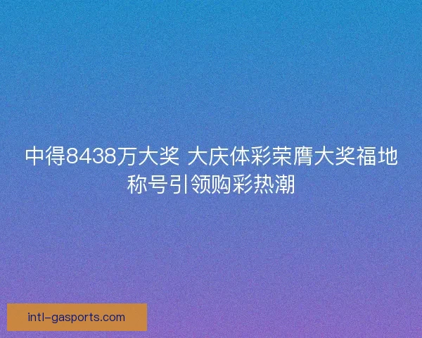 中得8438万大奖 大庆体彩荣膺大奖福地称号引领购彩热潮