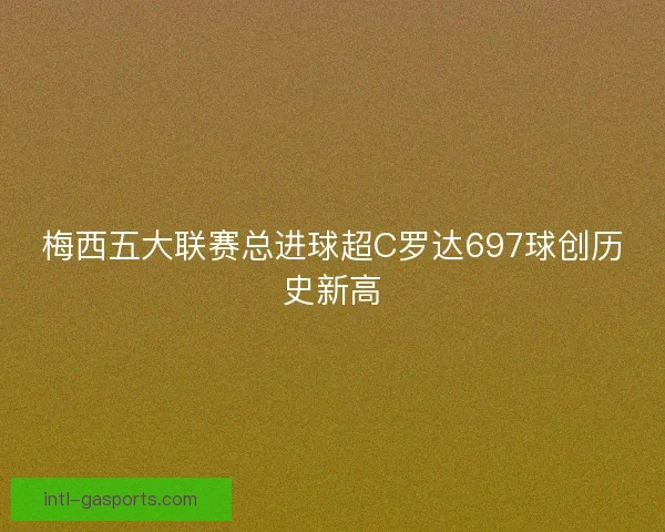 梅西五大联赛总进球超C罗达697球创历史新高